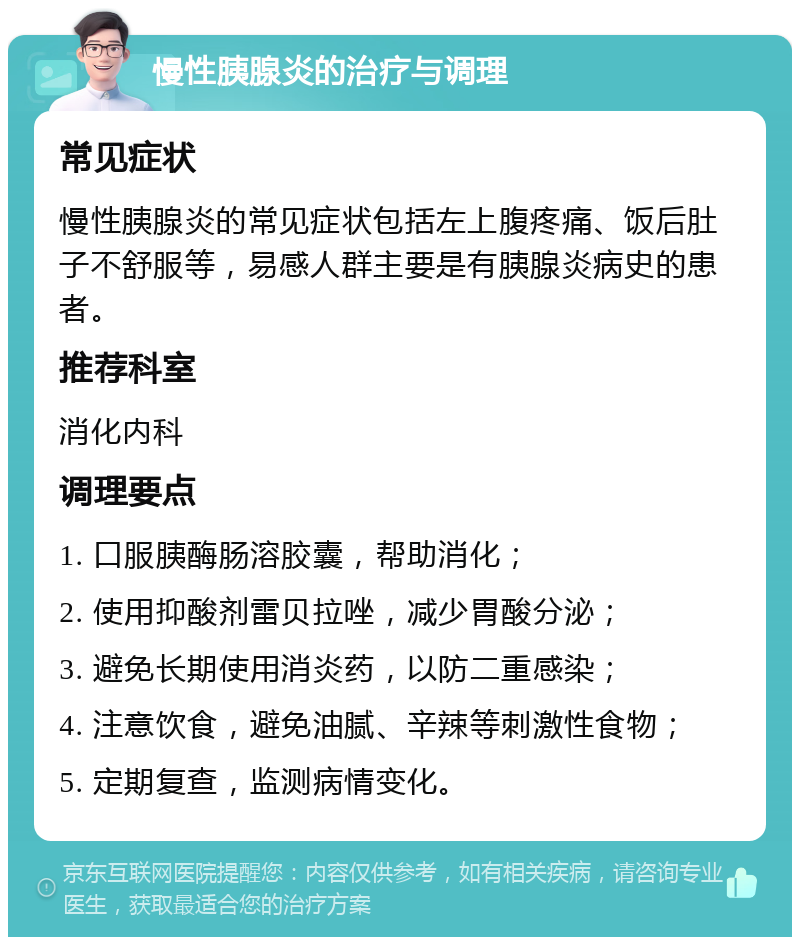 慢性胰腺炎的治疗与调理 常见症状 慢性胰腺炎的常见症状包括左上腹疼痛、饭后肚子不舒服等，易感人群主要是有胰腺炎病史的患者。 推荐科室 消化内科 调理要点 1. 口服胰酶肠溶胶囊，帮助消化； 2. 使用抑酸剂雷贝拉唑，减少胃酸分泌； 3. 避免长期使用消炎药，以防二重感染； 4. 注意饮食，避免油腻、辛辣等刺激性食物； 5. 定期复查，监测病情变化。