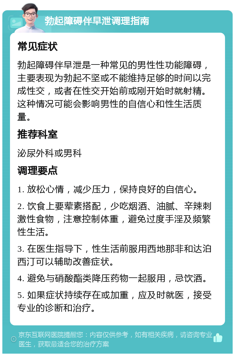 勃起障碍伴早泄调理指南 常见症状 勃起障碍伴早泄是一种常见的男性性功能障碍，主要表现为勃起不坚或不能维持足够的时间以完成性交，或者在性交开始前或刚开始时就射精。这种情况可能会影响男性的自信心和性生活质量。 推荐科室 泌尿外科或男科 调理要点 1. 放松心情，减少压力，保持良好的自信心。 2. 饮食上要荤素搭配，少吃烟酒、油腻、辛辣刺激性食物，注意控制体重，避免过度手淫及频繁性生活。 3. 在医生指导下，性生活前服用西地那非和达泊西汀可以辅助改善症状。 4. 避免与硝酸酯类降压药物一起服用，忌饮酒。 5. 如果症状持续存在或加重，应及时就医，接受专业的诊断和治疗。