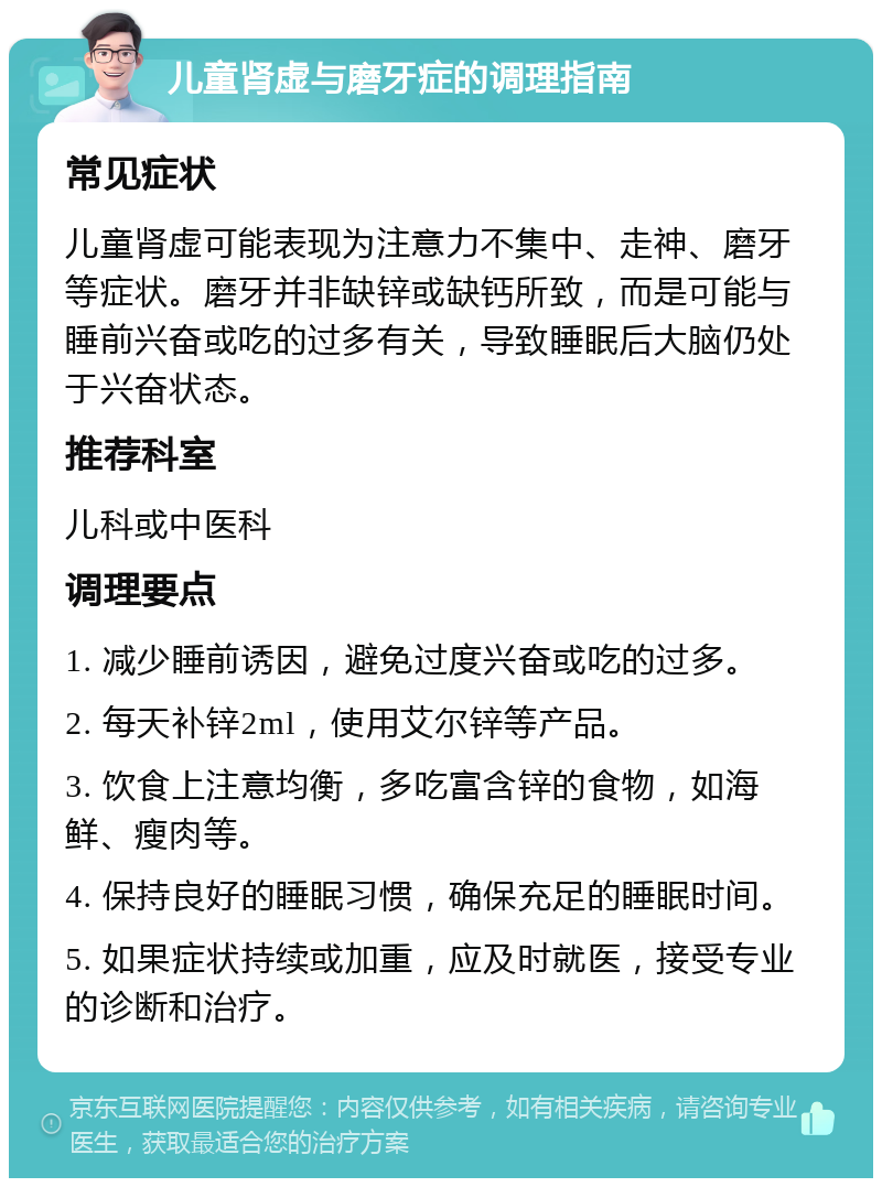 儿童肾虚与磨牙症的调理指南 常见症状 儿童肾虚可能表现为注意力不集中、走神、磨牙等症状。磨牙并非缺锌或缺钙所致，而是可能与睡前兴奋或吃的过多有关，导致睡眠后大脑仍处于兴奋状态。 推荐科室 儿科或中医科 调理要点 1. 减少睡前诱因，避免过度兴奋或吃的过多。 2. 每天补锌2ml，使用艾尔锌等产品。 3. 饮食上注意均衡，多吃富含锌的食物，如海鲜、瘦肉等。 4. 保持良好的睡眠习惯，确保充足的睡眠时间。 5. 如果症状持续或加重，应及时就医，接受专业的诊断和治疗。