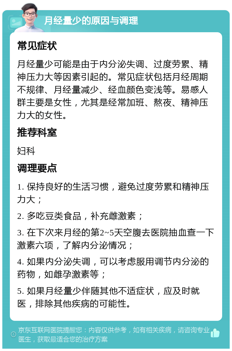 月经量少的原因与调理 常见症状 月经量少可能是由于内分泌失调、过度劳累、精神压力大等因素引起的。常见症状包括月经周期不规律、月经量减少、经血颜色变浅等。易感人群主要是女性，尤其是经常加班、熬夜、精神压力大的女性。 推荐科室 妇科 调理要点 1. 保持良好的生活习惯，避免过度劳累和精神压力大； 2. 多吃豆类食品，补充雌激素； 3. 在下次来月经的第2~5天空腹去医院抽血查一下激素六项，了解内分泌情况； 4. 如果内分泌失调，可以考虑服用调节内分泌的药物，如雌孕激素等； 5. 如果月经量少伴随其他不适症状，应及时就医，排除其他疾病的可能性。