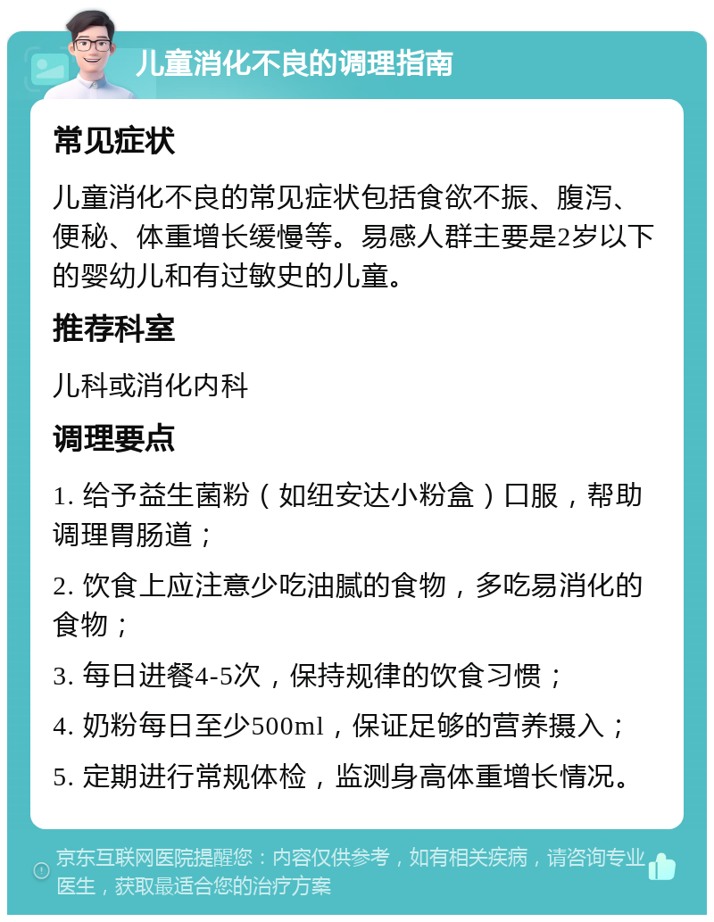 儿童消化不良的调理指南 常见症状 儿童消化不良的常见症状包括食欲不振、腹泻、便秘、体重增长缓慢等。易感人群主要是2岁以下的婴幼儿和有过敏史的儿童。 推荐科室 儿科或消化内科 调理要点 1. 给予益生菌粉（如纽安达小粉盒）口服，帮助调理胃肠道； 2. 饮食上应注意少吃油腻的食物，多吃易消化的食物； 3. 每日进餐4-5次，保持规律的饮食习惯； 4. 奶粉每日至少500ml，保证足够的营养摄入； 5. 定期进行常规体检，监测身高体重增长情况。