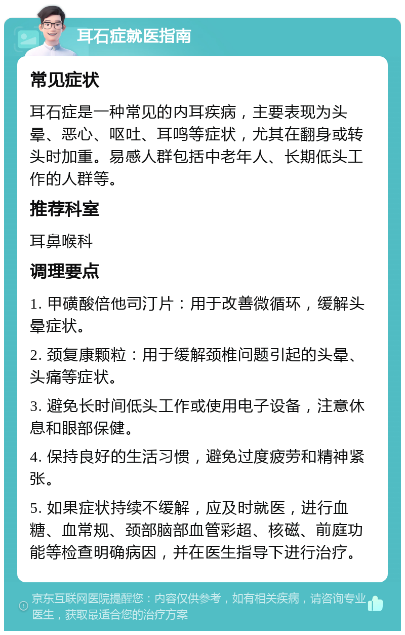 耳石症就医指南 常见症状 耳石症是一种常见的内耳疾病，主要表现为头晕、恶心、呕吐、耳鸣等症状，尤其在翻身或转头时加重。易感人群包括中老年人、长期低头工作的人群等。 推荐科室 耳鼻喉科 调理要点 1. 甲磺酸倍他司汀片：用于改善微循环，缓解头晕症状。 2. 颈复康颗粒：用于缓解颈椎问题引起的头晕、头痛等症状。 3. 避免长时间低头工作或使用电子设备，注意休息和眼部保健。 4. 保持良好的生活习惯，避免过度疲劳和精神紧张。 5. 如果症状持续不缓解，应及时就医，进行血糖、血常规、颈部脑部血管彩超、核磁、前庭功能等检查明确病因，并在医生指导下进行治疗。