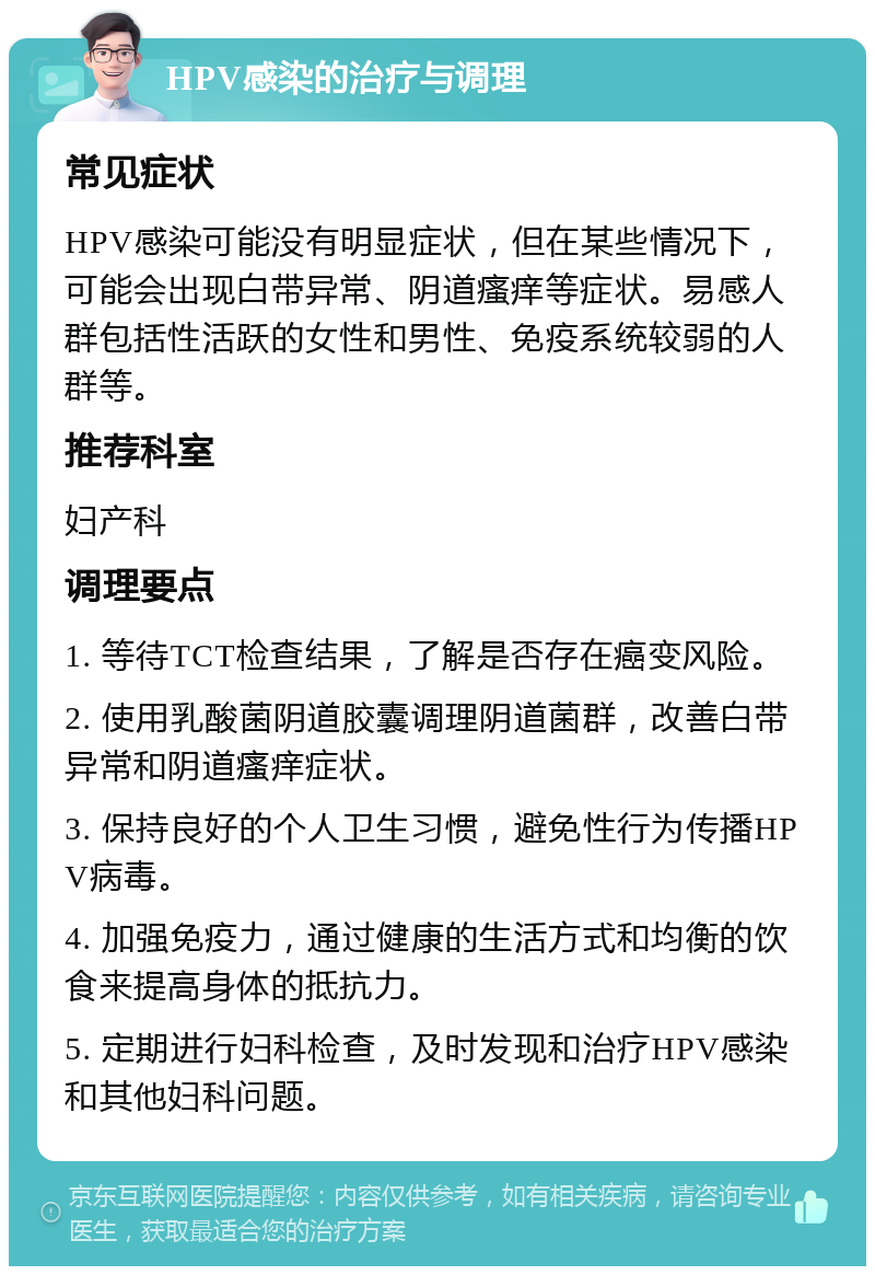 HPV感染的治疗与调理 常见症状 HPV感染可能没有明显症状，但在某些情况下，可能会出现白带异常、阴道瘙痒等症状。易感人群包括性活跃的女性和男性、免疫系统较弱的人群等。 推荐科室 妇产科 调理要点 1. 等待TCT检查结果，了解是否存在癌变风险。 2. 使用乳酸菌阴道胶囊调理阴道菌群，改善白带异常和阴道瘙痒症状。 3. 保持良好的个人卫生习惯，避免性行为传播HPV病毒。 4. 加强免疫力，通过健康的生活方式和均衡的饮食来提高身体的抵抗力。 5. 定期进行妇科检查，及时发现和治疗HPV感染和其他妇科问题。