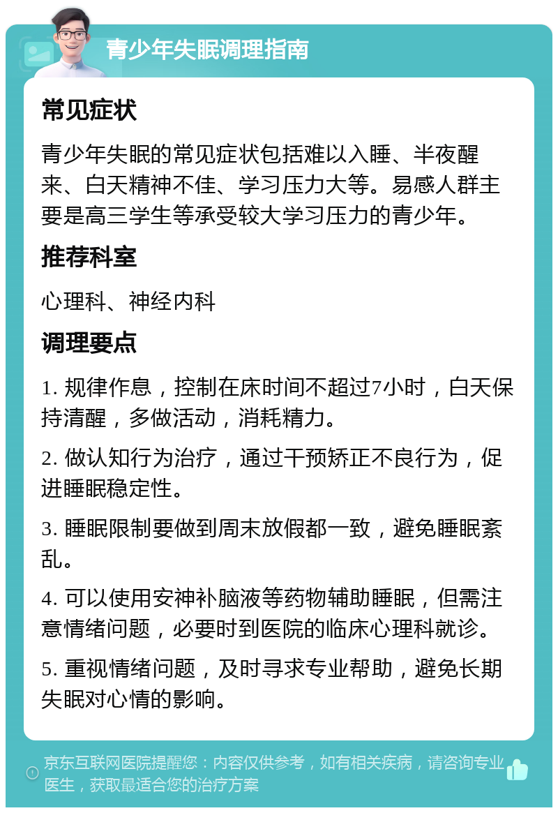 青少年失眠调理指南 常见症状 青少年失眠的常见症状包括难以入睡、半夜醒来、白天精神不佳、学习压力大等。易感人群主要是高三学生等承受较大学习压力的青少年。 推荐科室 心理科、神经内科 调理要点 1. 规律作息，控制在床时间不超过7小时，白天保持清醒，多做活动，消耗精力。 2. 做认知行为治疗，通过干预矫正不良行为，促进睡眠稳定性。 3. 睡眠限制要做到周末放假都一致，避免睡眠紊乱。 4. 可以使用安神补脑液等药物辅助睡眠，但需注意情绪问题，必要时到医院的临床心理科就诊。 5. 重视情绪问题，及时寻求专业帮助，避免长期失眠对心情的影响。