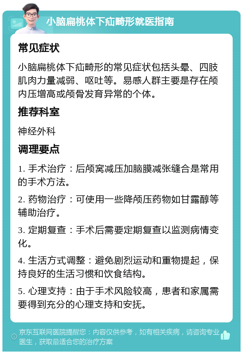 小脑扁桃体下疝畸形就医指南 常见症状 小脑扁桃体下疝畸形的常见症状包括头晕、四肢肌肉力量减弱、呕吐等。易感人群主要是存在颅内压增高或颅骨发育异常的个体。 推荐科室 神经外科 调理要点 1. 手术治疗：后颅窝减压加脑膜减张缝合是常用的手术方法。 2. 药物治疗：可使用一些降颅压药物如甘露醇等辅助治疗。 3. 定期复查：手术后需要定期复查以监测病情变化。 4. 生活方式调整：避免剧烈运动和重物提起，保持良好的生活习惯和饮食结构。 5. 心理支持：由于手术风险较高，患者和家属需要得到充分的心理支持和安抚。