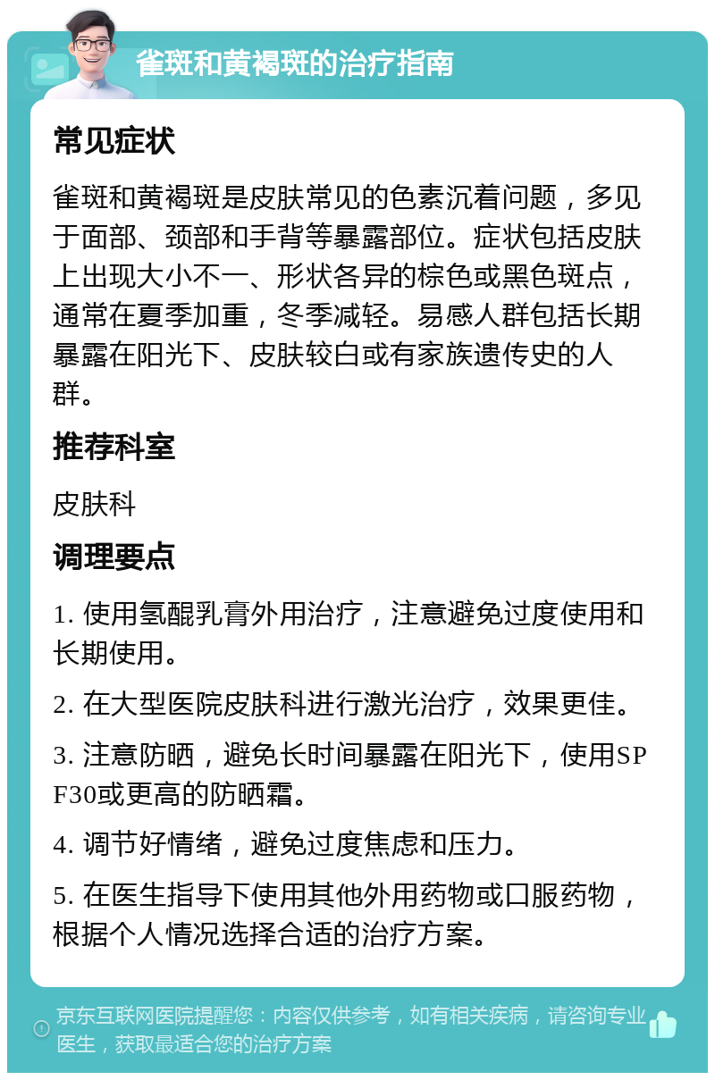 雀斑和黄褐斑的治疗指南 常见症状 雀斑和黄褐斑是皮肤常见的色素沉着问题，多见于面部、颈部和手背等暴露部位。症状包括皮肤上出现大小不一、形状各异的棕色或黑色斑点，通常在夏季加重，冬季减轻。易感人群包括长期暴露在阳光下、皮肤较白或有家族遗传史的人群。 推荐科室 皮肤科 调理要点 1. 使用氢醌乳膏外用治疗，注意避免过度使用和长期使用。 2. 在大型医院皮肤科进行激光治疗，效果更佳。 3. 注意防晒，避免长时间暴露在阳光下，使用SPF30或更高的防晒霜。 4. 调节好情绪，避免过度焦虑和压力。 5. 在医生指导下使用其他外用药物或口服药物，根据个人情况选择合适的治疗方案。