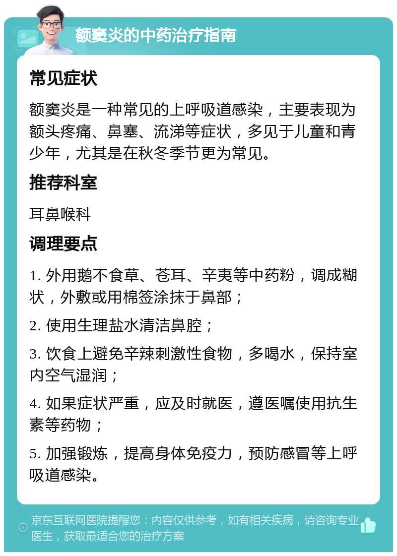 额窦炎的中药治疗指南 常见症状 额窦炎是一种常见的上呼吸道感染，主要表现为额头疼痛、鼻塞、流涕等症状，多见于儿童和青少年，尤其是在秋冬季节更为常见。 推荐科室 耳鼻喉科 调理要点 1. 外用鹅不食草、苍耳、辛夷等中药粉，调成糊状，外敷或用棉签涂抹于鼻部； 2. 使用生理盐水清洁鼻腔； 3. 饮食上避免辛辣刺激性食物，多喝水，保持室内空气湿润； 4. 如果症状严重，应及时就医，遵医嘱使用抗生素等药物； 5. 加强锻炼，提高身体免疫力，预防感冒等上呼吸道感染。