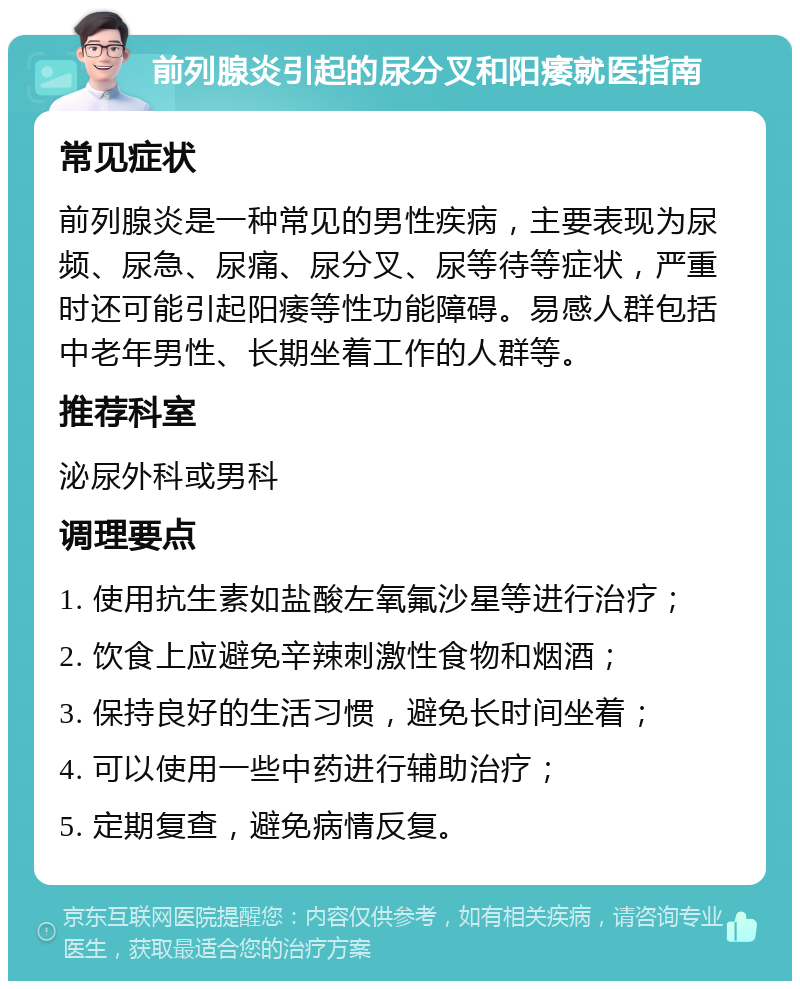 前列腺炎引起的尿分叉和阳痿就医指南 常见症状 前列腺炎是一种常见的男性疾病，主要表现为尿频、尿急、尿痛、尿分叉、尿等待等症状，严重时还可能引起阳痿等性功能障碍。易感人群包括中老年男性、长期坐着工作的人群等。 推荐科室 泌尿外科或男科 调理要点 1. 使用抗生素如盐酸左氧氟沙星等进行治疗； 2. 饮食上应避免辛辣刺激性食物和烟酒； 3. 保持良好的生活习惯，避免长时间坐着； 4. 可以使用一些中药进行辅助治疗； 5. 定期复查，避免病情反复。