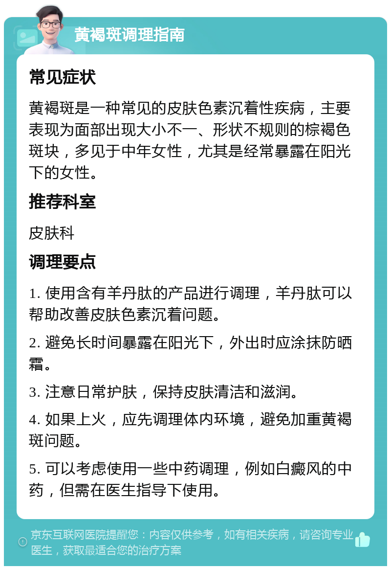 黄褐斑调理指南 常见症状 黄褐斑是一种常见的皮肤色素沉着性疾病，主要表现为面部出现大小不一、形状不规则的棕褐色斑块，多见于中年女性，尤其是经常暴露在阳光下的女性。 推荐科室 皮肤科 调理要点 1. 使用含有羊丹肽的产品进行调理，羊丹肽可以帮助改善皮肤色素沉着问题。 2. 避免长时间暴露在阳光下，外出时应涂抹防晒霜。 3. 注意日常护肤，保持皮肤清洁和滋润。 4. 如果上火，应先调理体内环境，避免加重黄褐斑问题。 5. 可以考虑使用一些中药调理，例如白癜风的中药，但需在医生指导下使用。