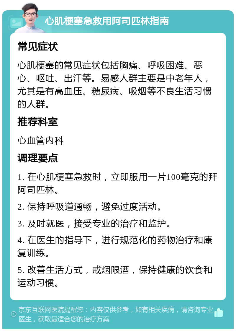 心肌梗塞急救用阿司匹林指南 常见症状 心肌梗塞的常见症状包括胸痛、呼吸困难、恶心、呕吐、出汗等。易感人群主要是中老年人，尤其是有高血压、糖尿病、吸烟等不良生活习惯的人群。 推荐科室 心血管内科 调理要点 1. 在心肌梗塞急救时，立即服用一片100毫克的拜阿司匹林。 2. 保持呼吸道通畅，避免过度活动。 3. 及时就医，接受专业的治疗和监护。 4. 在医生的指导下，进行规范化的药物治疗和康复训练。 5. 改善生活方式，戒烟限酒，保持健康的饮食和运动习惯。