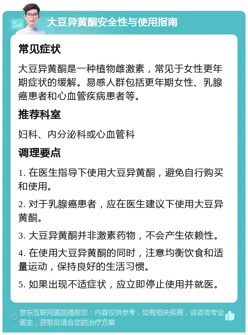 大豆异黄酮安全性与使用指南 常见症状 大豆异黄酮是一种植物雌激素，常见于女性更年期症状的缓解。易感人群包括更年期女性、乳腺癌患者和心血管疾病患者等。 推荐科室 妇科、内分泌科或心血管科 调理要点 1. 在医生指导下使用大豆异黄酮，避免自行购买和使用。 2. 对于乳腺癌患者，应在医生建议下使用大豆异黄酮。 3. 大豆异黄酮并非激素药物，不会产生依赖性。 4. 在使用大豆异黄酮的同时，注意均衡饮食和适量运动，保持良好的生活习惯。 5. 如果出现不适症状，应立即停止使用并就医。