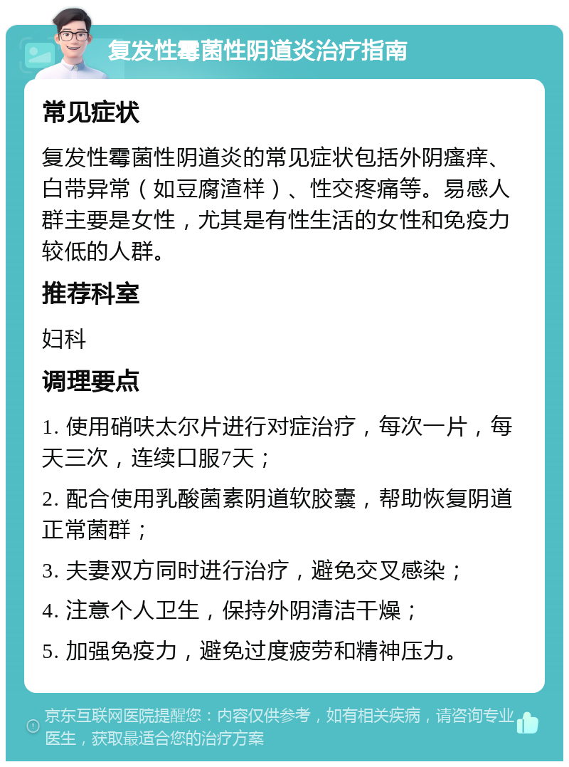 复发性霉菌性阴道炎治疗指南 常见症状 复发性霉菌性阴道炎的常见症状包括外阴瘙痒、白带异常（如豆腐渣样）、性交疼痛等。易感人群主要是女性，尤其是有性生活的女性和免疫力较低的人群。 推荐科室 妇科 调理要点 1. 使用硝呋太尔片进行对症治疗，每次一片，每天三次，连续口服7天； 2. 配合使用乳酸菌素阴道软胶囊，帮助恢复阴道正常菌群； 3. 夫妻双方同时进行治疗，避免交叉感染； 4. 注意个人卫生，保持外阴清洁干燥； 5. 加强免疫力，避免过度疲劳和精神压力。