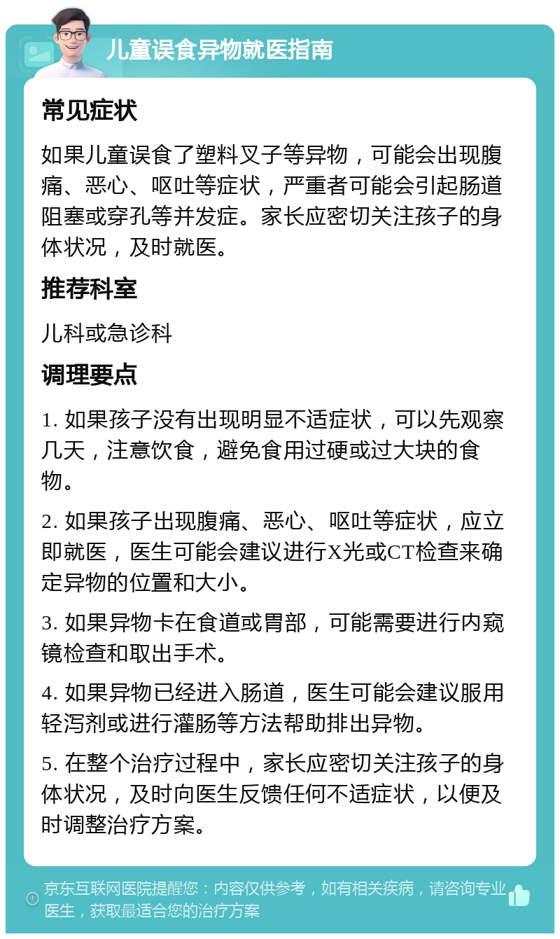 儿童误食异物就医指南 常见症状 如果儿童误食了塑料叉子等异物，可能会出现腹痛、恶心、呕吐等症状，严重者可能会引起肠道阻塞或穿孔等并发症。家长应密切关注孩子的身体状况，及时就医。 推荐科室 儿科或急诊科 调理要点 1. 如果孩子没有出现明显不适症状，可以先观察几天，注意饮食，避免食用过硬或过大块的食物。 2. 如果孩子出现腹痛、恶心、呕吐等症状，应立即就医，医生可能会建议进行X光或CT检查来确定异物的位置和大小。 3. 如果异物卡在食道或胃部，可能需要进行内窥镜检查和取出手术。 4. 如果异物已经进入肠道，医生可能会建议服用轻泻剂或进行灌肠等方法帮助排出异物。 5. 在整个治疗过程中，家长应密切关注孩子的身体状况，及时向医生反馈任何不适症状，以便及时调整治疗方案。