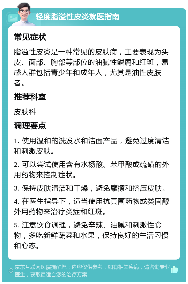 轻度脂溢性皮炎就医指南 常见症状 脂溢性皮炎是一种常见的皮肤病，主要表现为头皮、面部、胸部等部位的油腻性鳞屑和红斑，易感人群包括青少年和成年人，尤其是油性皮肤者。 推荐科室 皮肤科 调理要点 1. 使用温和的洗发水和洁面产品，避免过度清洁和刺激皮肤。 2. 可以尝试使用含有水杨酸、苯甲酸或硫磺的外用药物来控制症状。 3. 保持皮肤清洁和干燥，避免摩擦和挤压皮肤。 4. 在医生指导下，适当使用抗真菌药物或类固醇外用药物来治疗炎症和红斑。 5. 注意饮食调理，避免辛辣、油腻和刺激性食物，多吃新鲜蔬菜和水果，保持良好的生活习惯和心态。