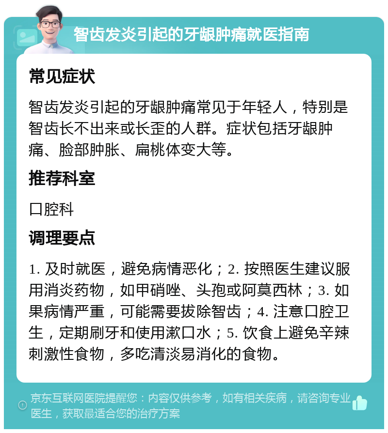 智齿发炎引起的牙龈肿痛就医指南 常见症状 智齿发炎引起的牙龈肿痛常见于年轻人，特别是智齿长不出来或长歪的人群。症状包括牙龈肿痛、脸部肿胀、扁桃体变大等。 推荐科室 口腔科 调理要点 1. 及时就医，避免病情恶化；2. 按照医生建议服用消炎药物，如甲硝唑、头孢或阿莫西林；3. 如果病情严重，可能需要拔除智齿；4. 注意口腔卫生，定期刷牙和使用漱口水；5. 饮食上避免辛辣刺激性食物，多吃清淡易消化的食物。