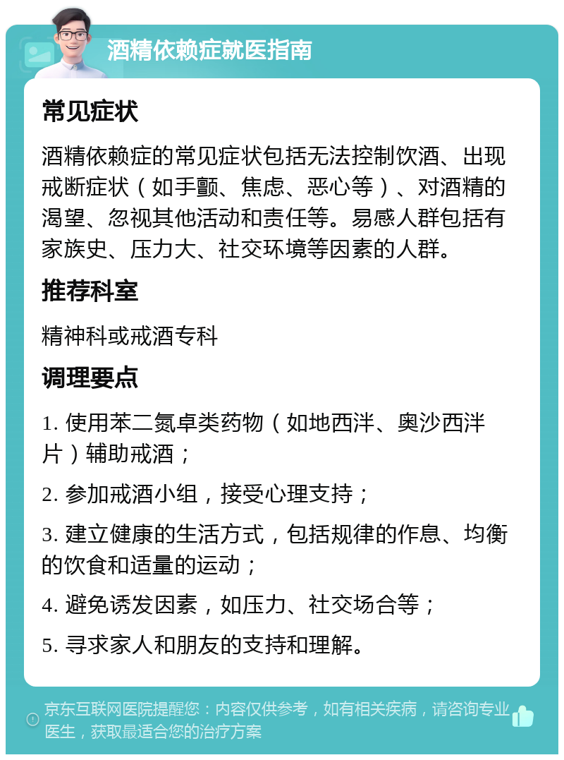 酒精依赖症就医指南 常见症状 酒精依赖症的常见症状包括无法控制饮酒、出现戒断症状（如手颤、焦虑、恶心等）、对酒精的渴望、忽视其他活动和责任等。易感人群包括有家族史、压力大、社交环境等因素的人群。 推荐科室 精神科或戒酒专科 调理要点 1. 使用苯二氮卓类药物（如地西泮、奥沙西泮片）辅助戒酒； 2. 参加戒酒小组，接受心理支持； 3. 建立健康的生活方式，包括规律的作息、均衡的饮食和适量的运动； 4. 避免诱发因素，如压力、社交场合等； 5. 寻求家人和朋友的支持和理解。