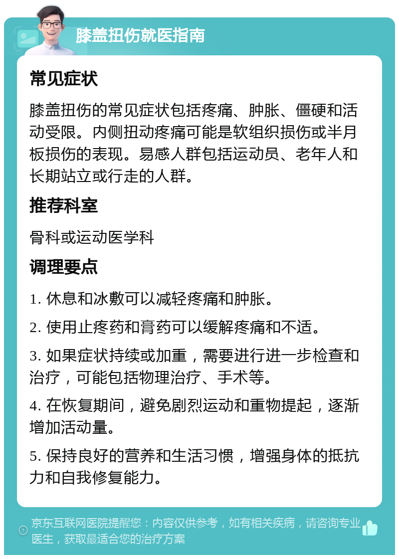 膝盖扭伤就医指南 常见症状 膝盖扭伤的常见症状包括疼痛、肿胀、僵硬和活动受限。内侧扭动疼痛可能是软组织损伤或半月板损伤的表现。易感人群包括运动员、老年人和长期站立或行走的人群。 推荐科室 骨科或运动医学科 调理要点 1. 休息和冰敷可以减轻疼痛和肿胀。 2. 使用止疼药和膏药可以缓解疼痛和不适。 3. 如果症状持续或加重，需要进行进一步检查和治疗，可能包括物理治疗、手术等。 4. 在恢复期间，避免剧烈运动和重物提起，逐渐增加活动量。 5. 保持良好的营养和生活习惯，增强身体的抵抗力和自我修复能力。