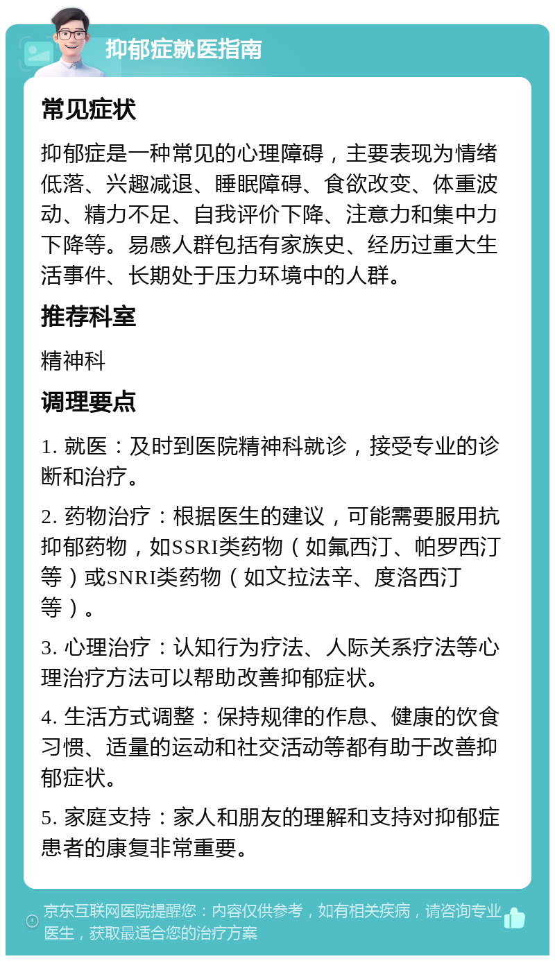 抑郁症就医指南 常见症状 抑郁症是一种常见的心理障碍，主要表现为情绪低落、兴趣减退、睡眠障碍、食欲改变、体重波动、精力不足、自我评价下降、注意力和集中力下降等。易感人群包括有家族史、经历过重大生活事件、长期处于压力环境中的人群。 推荐科室 精神科 调理要点 1. 就医：及时到医院精神科就诊，接受专业的诊断和治疗。 2. 药物治疗：根据医生的建议，可能需要服用抗抑郁药物，如SSRI类药物（如氟西汀、帕罗西汀等）或SNRI类药物（如文拉法辛、度洛西汀等）。 3. 心理治疗：认知行为疗法、人际关系疗法等心理治疗方法可以帮助改善抑郁症状。 4. 生活方式调整：保持规律的作息、健康的饮食习惯、适量的运动和社交活动等都有助于改善抑郁症状。 5. 家庭支持：家人和朋友的理解和支持对抑郁症患者的康复非常重要。