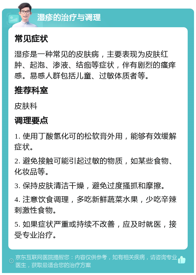 湿疹的治疗与调理 常见症状 湿疹是一种常见的皮肤病，主要表现为皮肤红肿、起泡、渗液、结痂等症状，伴有剧烈的瘙痒感。易感人群包括儿童、过敏体质者等。 推荐科室 皮肤科 调理要点 1. 使用丁酸氢化可的松软膏外用，能够有效缓解症状。 2. 避免接触可能引起过敏的物质，如某些食物、化妆品等。 3. 保持皮肤清洁干燥，避免过度搔抓和摩擦。 4. 注意饮食调理，多吃新鲜蔬菜水果，少吃辛辣刺激性食物。 5. 如果症状严重或持续不改善，应及时就医，接受专业治疗。