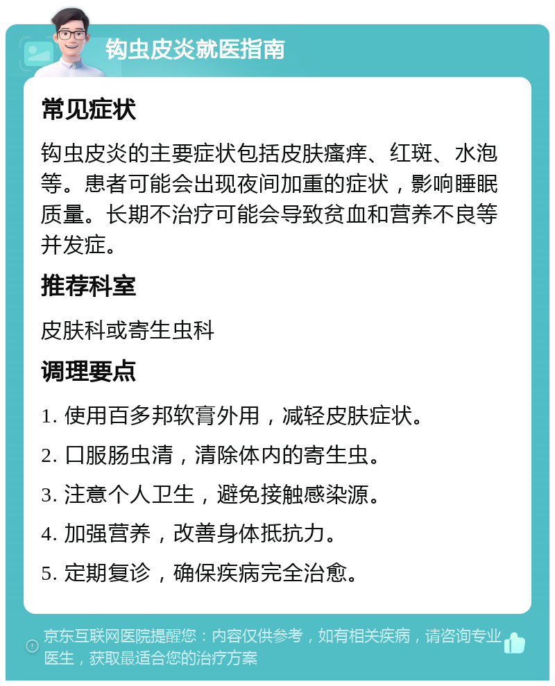 钩虫皮炎就医指南 常见症状 钩虫皮炎的主要症状包括皮肤瘙痒、红斑、水泡等。患者可能会出现夜间加重的症状，影响睡眠质量。长期不治疗可能会导致贫血和营养不良等并发症。 推荐科室 皮肤科或寄生虫科 调理要点 1. 使用百多邦软膏外用，减轻皮肤症状。 2. 口服肠虫清，清除体内的寄生虫。 3. 注意个人卫生，避免接触感染源。 4. 加强营养，改善身体抵抗力。 5. 定期复诊，确保疾病完全治愈。