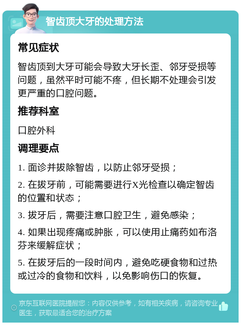 智齿顶大牙的处理方法 常见症状 智齿顶到大牙可能会导致大牙长歪、邻牙受损等问题，虽然平时可能不疼，但长期不处理会引发更严重的口腔问题。 推荐科室 口腔外科 调理要点 1. 面诊并拔除智齿，以防止邻牙受损； 2. 在拔牙前，可能需要进行X光检查以确定智齿的位置和状态； 3. 拔牙后，需要注意口腔卫生，避免感染； 4. 如果出现疼痛或肿胀，可以使用止痛药如布洛芬来缓解症状； 5. 在拔牙后的一段时间内，避免吃硬食物和过热或过冷的食物和饮料，以免影响伤口的恢复。