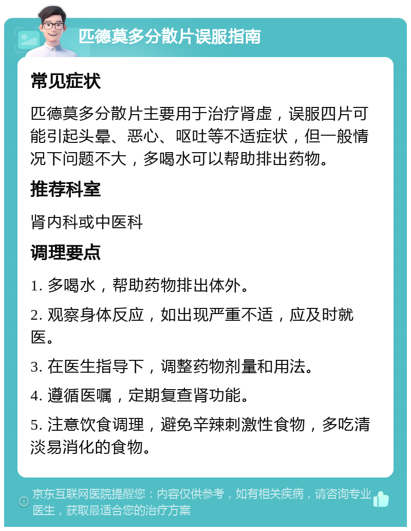 匹德莫多分散片误服指南 常见症状 匹德莫多分散片主要用于治疗肾虚，误服四片可能引起头晕、恶心、呕吐等不适症状，但一般情况下问题不大，多喝水可以帮助排出药物。 推荐科室 肾内科或中医科 调理要点 1. 多喝水，帮助药物排出体外。 2. 观察身体反应，如出现严重不适，应及时就医。 3. 在医生指导下，调整药物剂量和用法。 4. 遵循医嘱，定期复查肾功能。 5. 注意饮食调理，避免辛辣刺激性食物，多吃清淡易消化的食物。