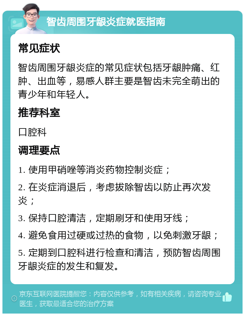 智齿周围牙龈炎症就医指南 常见症状 智齿周围牙龈炎症的常见症状包括牙龈肿痛、红肿、出血等，易感人群主要是智齿未完全萌出的青少年和年轻人。 推荐科室 口腔科 调理要点 1. 使用甲硝唑等消炎药物控制炎症； 2. 在炎症消退后，考虑拔除智齿以防止再次发炎； 3. 保持口腔清洁，定期刷牙和使用牙线； 4. 避免食用过硬或过热的食物，以免刺激牙龈； 5. 定期到口腔科进行检查和清洁，预防智齿周围牙龈炎症的发生和复发。