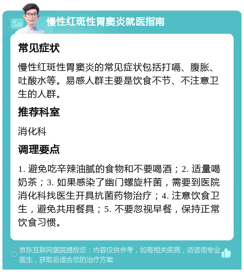 慢性红斑性胃窦炎就医指南 常见症状 慢性红斑性胃窦炎的常见症状包括打嗝、腹胀、吐酸水等。易感人群主要是饮食不节、不注意卫生的人群。 推荐科室 消化科 调理要点 1. 避免吃辛辣油腻的食物和不要喝酒；2. 适量喝奶茶；3. 如果感染了幽门螺旋杆菌，需要到医院消化科找医生开具抗菌药物治疗；4. 注意饮食卫生，避免共用餐具；5. 不要忽视早餐，保持正常饮食习惯。