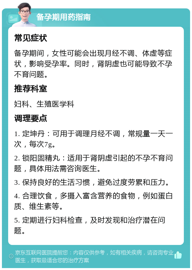 备孕期用药指南 常见症状 备孕期间，女性可能会出现月经不调、体虚等症状，影响受孕率。同时，肾阴虚也可能导致不孕不育问题。 推荐科室 妇科、生殖医学科 调理要点 1. 定坤丹：可用于调理月经不调，常规量一天一次，每次7g。 2. 锁阳固精丸：适用于肾阴虚引起的不孕不育问题，具体用法需咨询医生。 3. 保持良好的生活习惯，避免过度劳累和压力。 4. 合理饮食，多摄入富含营养的食物，例如蛋白质、维生素等。 5. 定期进行妇科检查，及时发现和治疗潜在问题。