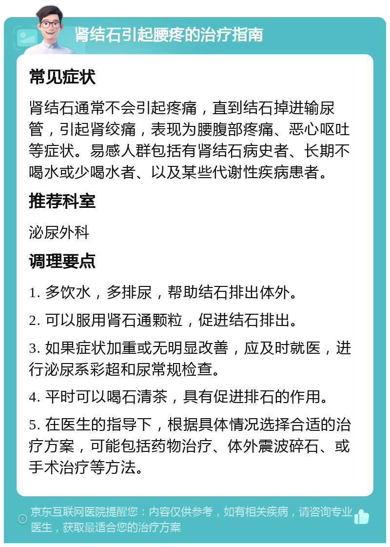 肾结石引起腰疼的治疗指南 常见症状 肾结石通常不会引起疼痛，直到结石掉进输尿管，引起肾绞痛，表现为腰腹部疼痛、恶心呕吐等症状。易感人群包括有肾结石病史者、长期不喝水或少喝水者、以及某些代谢性疾病患者。 推荐科室 泌尿外科 调理要点 1. 多饮水，多排尿，帮助结石排出体外。 2. 可以服用肾石通颗粒，促进结石排出。 3. 如果症状加重或无明显改善，应及时就医，进行泌尿系彩超和尿常规检查。 4. 平时可以喝石清茶，具有促进排石的作用。 5. 在医生的指导下，根据具体情况选择合适的治疗方案，可能包括药物治疗、体外震波碎石、或手术治疗等方法。