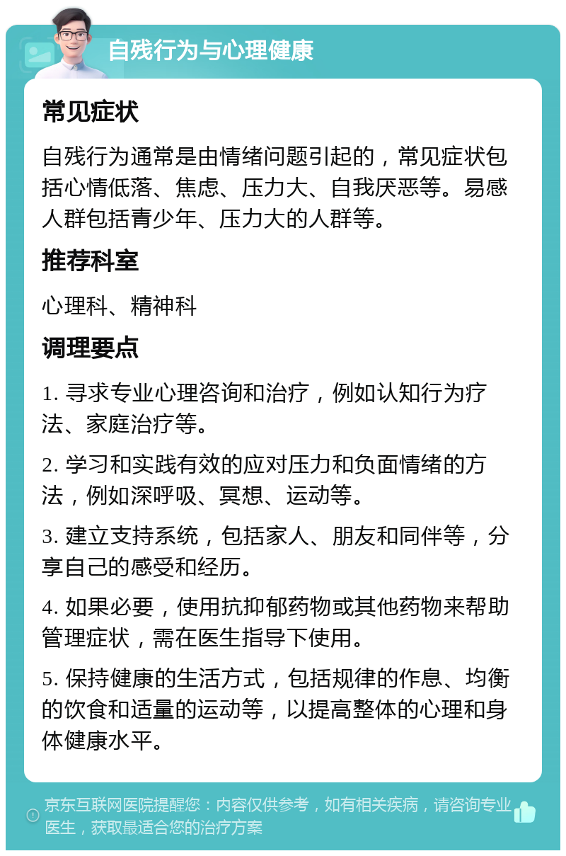 自残行为与心理健康 常见症状 自残行为通常是由情绪问题引起的，常见症状包括心情低落、焦虑、压力大、自我厌恶等。易感人群包括青少年、压力大的人群等。 推荐科室 心理科、精神科 调理要点 1. 寻求专业心理咨询和治疗，例如认知行为疗法、家庭治疗等。 2. 学习和实践有效的应对压力和负面情绪的方法，例如深呼吸、冥想、运动等。 3. 建立支持系统，包括家人、朋友和同伴等，分享自己的感受和经历。 4. 如果必要，使用抗抑郁药物或其他药物来帮助管理症状，需在医生指导下使用。 5. 保持健康的生活方式，包括规律的作息、均衡的饮食和适量的运动等，以提高整体的心理和身体健康水平。