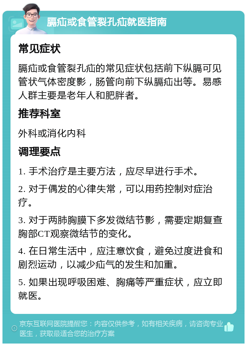 膈疝或食管裂孔疝就医指南 常见症状 膈疝或食管裂孔疝的常见症状包括前下纵膈可见管状气体密度影，肠管向前下纵膈疝出等。易感人群主要是老年人和肥胖者。 推荐科室 外科或消化内科 调理要点 1. 手术治疗是主要方法，应尽早进行手术。 2. 对于偶发的心律失常，可以用药控制对症治疗。 3. 对于两肺胸膜下多发微结节影，需要定期复查胸部CT观察微结节的变化。 4. 在日常生活中，应注意饮食，避免过度进食和剧烈运动，以减少疝气的发生和加重。 5. 如果出现呼吸困难、胸痛等严重症状，应立即就医。