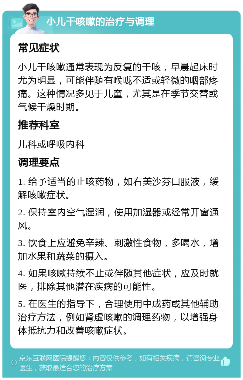 小儿干咳嗽的治疗与调理 常见症状 小儿干咳嗽通常表现为反复的干咳，早晨起床时尤为明显，可能伴随有喉咙不适或轻微的咽部疼痛。这种情况多见于儿童，尤其是在季节交替或气候干燥时期。 推荐科室 儿科或呼吸内科 调理要点 1. 给予适当的止咳药物，如右美沙芬口服液，缓解咳嗽症状。 2. 保持室内空气湿润，使用加湿器或经常开窗通风。 3. 饮食上应避免辛辣、刺激性食物，多喝水，增加水果和蔬菜的摄入。 4. 如果咳嗽持续不止或伴随其他症状，应及时就医，排除其他潜在疾病的可能性。 5. 在医生的指导下，合理使用中成药或其他辅助治疗方法，例如肾虚咳嗽的调理药物，以增强身体抵抗力和改善咳嗽症状。