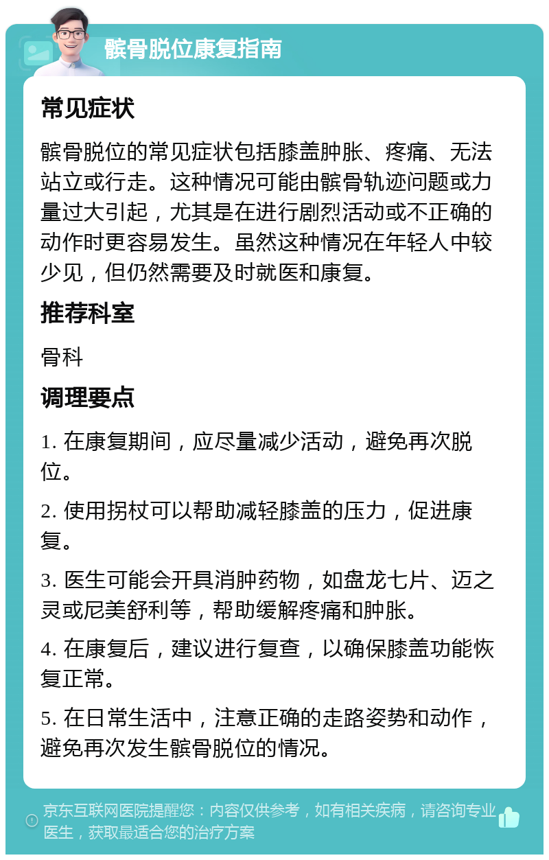 髌骨脱位康复指南 常见症状 髌骨脱位的常见症状包括膝盖肿胀、疼痛、无法站立或行走。这种情况可能由髌骨轨迹问题或力量过大引起，尤其是在进行剧烈活动或不正确的动作时更容易发生。虽然这种情况在年轻人中较少见，但仍然需要及时就医和康复。 推荐科室 骨科 调理要点 1. 在康复期间，应尽量减少活动，避免再次脱位。 2. 使用拐杖可以帮助减轻膝盖的压力，促进康复。 3. 医生可能会开具消肿药物，如盘龙七片、迈之灵或尼美舒利等，帮助缓解疼痛和肿胀。 4. 在康复后，建议进行复查，以确保膝盖功能恢复正常。 5. 在日常生活中，注意正确的走路姿势和动作，避免再次发生髌骨脱位的情况。