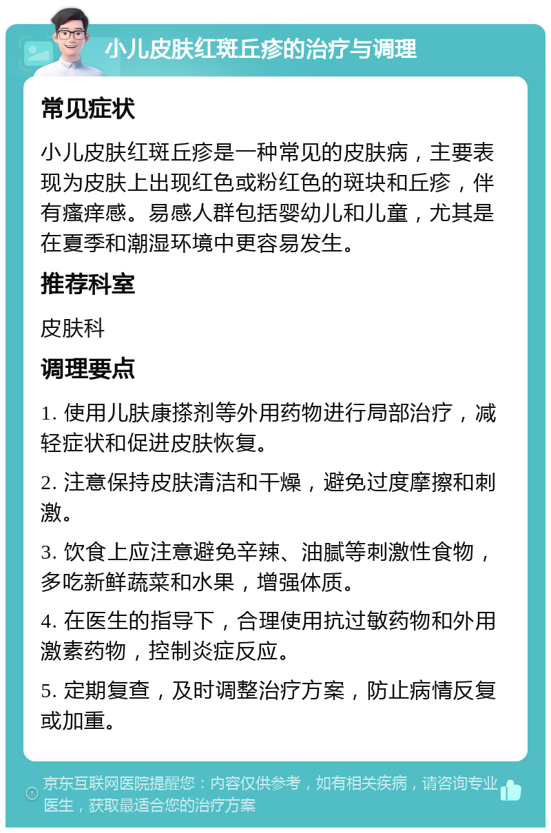 小儿皮肤红斑丘疹的治疗与调理 常见症状 小儿皮肤红斑丘疹是一种常见的皮肤病，主要表现为皮肤上出现红色或粉红色的斑块和丘疹，伴有瘙痒感。易感人群包括婴幼儿和儿童，尤其是在夏季和潮湿环境中更容易发生。 推荐科室 皮肤科 调理要点 1. 使用儿肤康搽剂等外用药物进行局部治疗，减轻症状和促进皮肤恢复。 2. 注意保持皮肤清洁和干燥，避免过度摩擦和刺激。 3. 饮食上应注意避免辛辣、油腻等刺激性食物，多吃新鲜蔬菜和水果，增强体质。 4. 在医生的指导下，合理使用抗过敏药物和外用激素药物，控制炎症反应。 5. 定期复查，及时调整治疗方案，防止病情反复或加重。