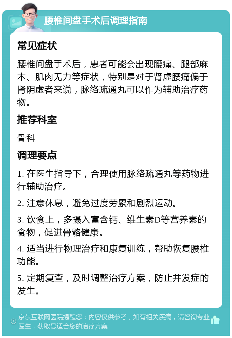 腰椎间盘手术后调理指南 常见症状 腰椎间盘手术后，患者可能会出现腰痛、腿部麻木、肌肉无力等症状，特别是对于肾虚腰痛偏于肾阴虚者来说，脉络疏通丸可以作为辅助治疗药物。 推荐科室 骨科 调理要点 1. 在医生指导下，合理使用脉络疏通丸等药物进行辅助治疗。 2. 注意休息，避免过度劳累和剧烈运动。 3. 饮食上，多摄入富含钙、维生素D等营养素的食物，促进骨骼健康。 4. 适当进行物理治疗和康复训练，帮助恢复腰椎功能。 5. 定期复查，及时调整治疗方案，防止并发症的发生。