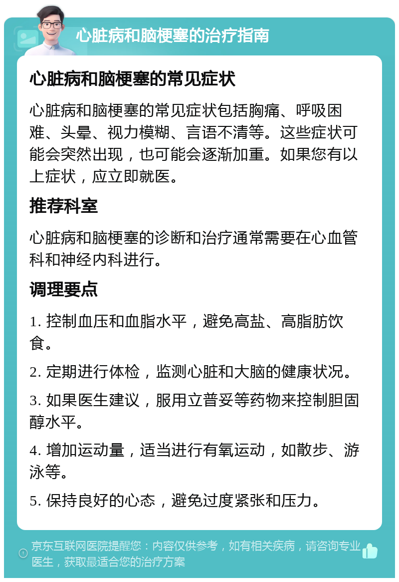 心脏病和脑梗塞的治疗指南 心脏病和脑梗塞的常见症状 心脏病和脑梗塞的常见症状包括胸痛、呼吸困难、头晕、视力模糊、言语不清等。这些症状可能会突然出现，也可能会逐渐加重。如果您有以上症状，应立即就医。 推荐科室 心脏病和脑梗塞的诊断和治疗通常需要在心血管科和神经内科进行。 调理要点 1. 控制血压和血脂水平，避免高盐、高脂肪饮食。 2. 定期进行体检，监测心脏和大脑的健康状况。 3. 如果医生建议，服用立普妥等药物来控制胆固醇水平。 4. 增加运动量，适当进行有氧运动，如散步、游泳等。 5. 保持良好的心态，避免过度紧张和压力。