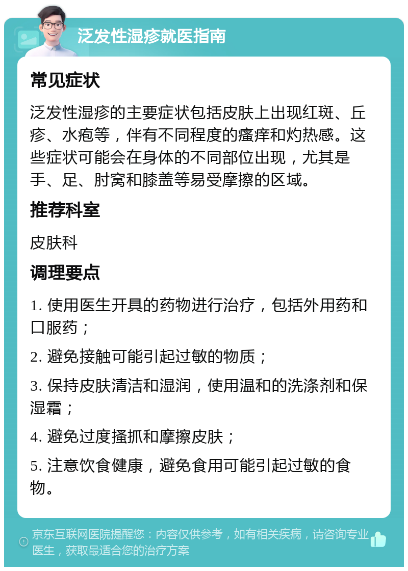 泛发性湿疹就医指南 常见症状 泛发性湿疹的主要症状包括皮肤上出现红斑、丘疹、水疱等，伴有不同程度的瘙痒和灼热感。这些症状可能会在身体的不同部位出现，尤其是手、足、肘窝和膝盖等易受摩擦的区域。 推荐科室 皮肤科 调理要点 1. 使用医生开具的药物进行治疗，包括外用药和口服药； 2. 避免接触可能引起过敏的物质； 3. 保持皮肤清洁和湿润，使用温和的洗涤剂和保湿霜； 4. 避免过度搔抓和摩擦皮肤； 5. 注意饮食健康，避免食用可能引起过敏的食物。