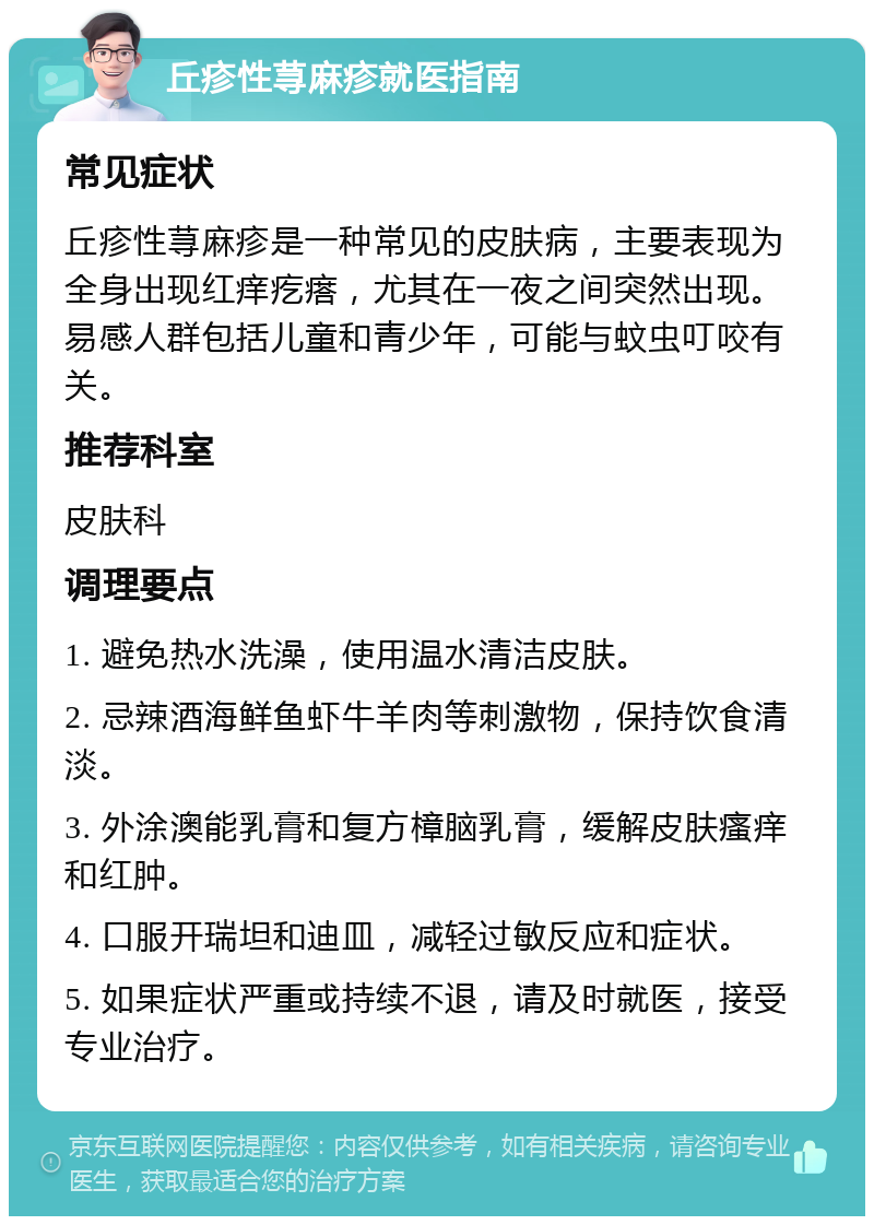 丘疹性荨麻疹就医指南 常见症状 丘疹性荨麻疹是一种常见的皮肤病，主要表现为全身出现红痒疙瘩，尤其在一夜之间突然出现。易感人群包括儿童和青少年，可能与蚊虫叮咬有关。 推荐科室 皮肤科 调理要点 1. 避免热水洗澡，使用温水清洁皮肤。 2. 忌辣酒海鲜鱼虾牛羊肉等刺激物，保持饮食清淡。 3. 外涂澳能乳膏和复方樟脑乳膏，缓解皮肤瘙痒和红肿。 4. 口服开瑞坦和迪皿，减轻过敏反应和症状。 5. 如果症状严重或持续不退，请及时就医，接受专业治疗。