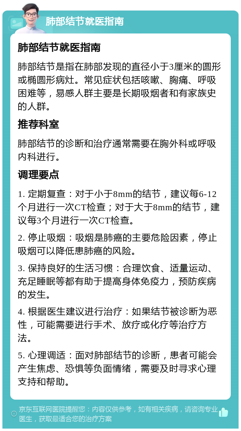 肺部结节就医指南 肺部结节就医指南 肺部结节是指在肺部发现的直径小于3厘米的圆形或椭圆形病灶。常见症状包括咳嗽、胸痛、呼吸困难等，易感人群主要是长期吸烟者和有家族史的人群。 推荐科室 肺部结节的诊断和治疗通常需要在胸外科或呼吸内科进行。 调理要点 1. 定期复查：对于小于8mm的结节，建议每6-12个月进行一次CT检查；对于大于8mm的结节，建议每3个月进行一次CT检查。 2. 停止吸烟：吸烟是肺癌的主要危险因素，停止吸烟可以降低患肺癌的风险。 3. 保持良好的生活习惯：合理饮食、适量运动、充足睡眠等都有助于提高身体免疫力，预防疾病的发生。 4. 根据医生建议进行治疗：如果结节被诊断为恶性，可能需要进行手术、放疗或化疗等治疗方法。 5. 心理调适：面对肺部结节的诊断，患者可能会产生焦虑、恐惧等负面情绪，需要及时寻求心理支持和帮助。