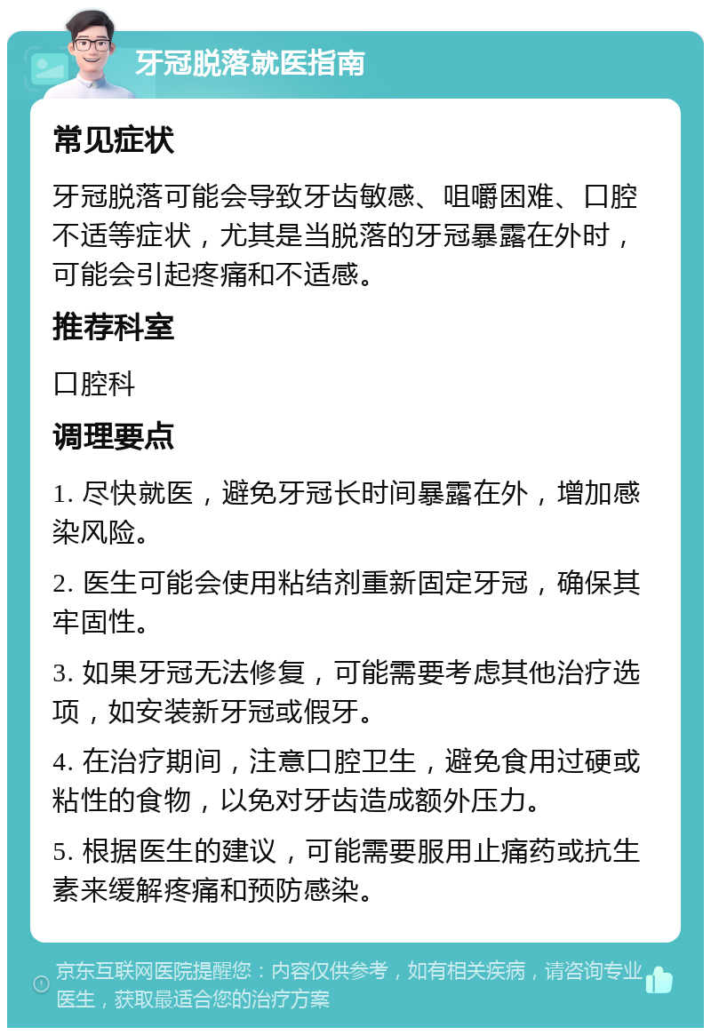 牙冠脱落就医指南 常见症状 牙冠脱落可能会导致牙齿敏感、咀嚼困难、口腔不适等症状，尤其是当脱落的牙冠暴露在外时，可能会引起疼痛和不适感。 推荐科室 口腔科 调理要点 1. 尽快就医，避免牙冠长时间暴露在外，增加感染风险。 2. 医生可能会使用粘结剂重新固定牙冠，确保其牢固性。 3. 如果牙冠无法修复，可能需要考虑其他治疗选项，如安装新牙冠或假牙。 4. 在治疗期间，注意口腔卫生，避免食用过硬或粘性的食物，以免对牙齿造成额外压力。 5. 根据医生的建议，可能需要服用止痛药或抗生素来缓解疼痛和预防感染。