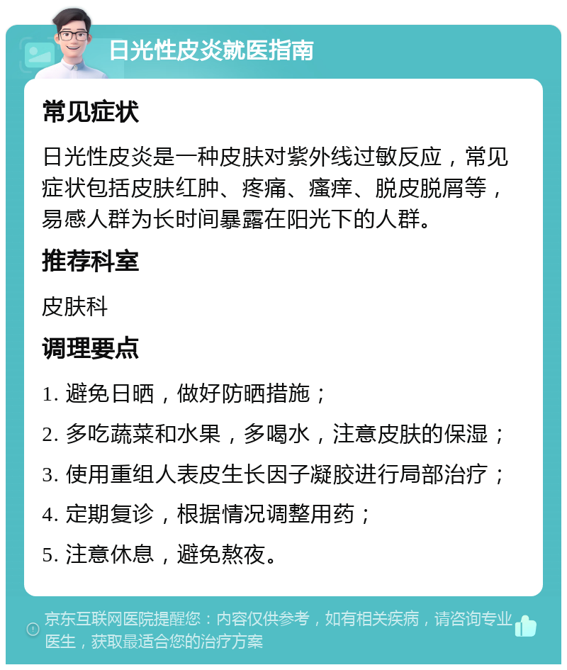 日光性皮炎就医指南 常见症状 日光性皮炎是一种皮肤对紫外线过敏反应，常见症状包括皮肤红肿、疼痛、瘙痒、脱皮脱屑等，易感人群为长时间暴露在阳光下的人群。 推荐科室 皮肤科 调理要点 1. 避免日晒，做好防晒措施； 2. 多吃蔬菜和水果，多喝水，注意皮肤的保湿； 3. 使用重组人表皮生长因子凝胶进行局部治疗； 4. 定期复诊，根据情况调整用药； 5. 注意休息，避免熬夜。