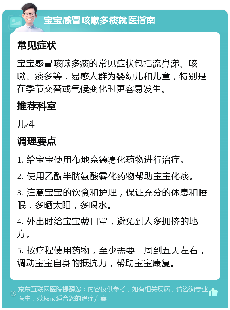 宝宝感冒咳嗽多痰就医指南 常见症状 宝宝感冒咳嗽多痰的常见症状包括流鼻涕、咳嗽、痰多等，易感人群为婴幼儿和儿童，特别是在季节交替或气候变化时更容易发生。 推荐科室 儿科 调理要点 1. 给宝宝使用布地奈德雾化药物进行治疗。 2. 使用乙酰半胱氨酸雾化药物帮助宝宝化痰。 3. 注意宝宝的饮食和护理，保证充分的休息和睡眠，多晒太阳，多喝水。 4. 外出时给宝宝戴口罩，避免到人多拥挤的地方。 5. 按疗程使用药物，至少需要一周到五天左右，调动宝宝自身的抵抗力，帮助宝宝康复。