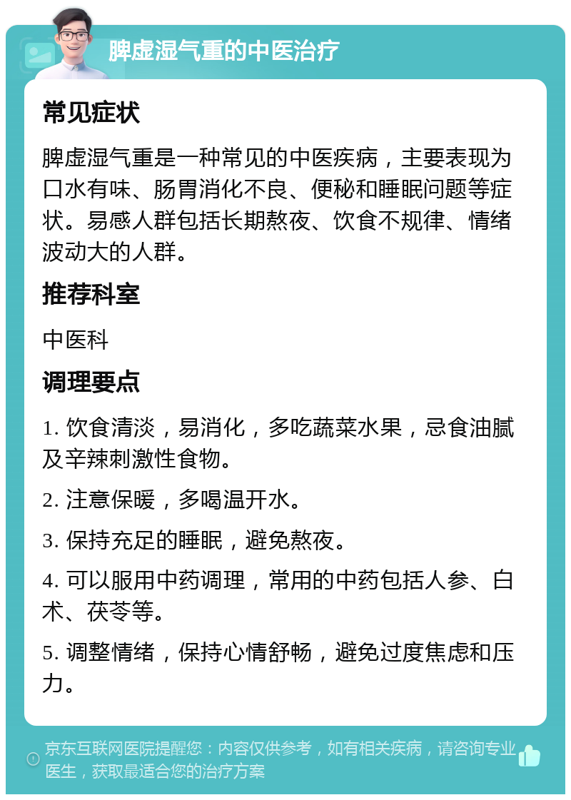 脾虚湿气重的中医治疗 常见症状 脾虚湿气重是一种常见的中医疾病，主要表现为口水有味、肠胃消化不良、便秘和睡眠问题等症状。易感人群包括长期熬夜、饮食不规律、情绪波动大的人群。 推荐科室 中医科 调理要点 1. 饮食清淡，易消化，多吃蔬菜水果，忌食油腻及辛辣刺激性食物。 2. 注意保暖，多喝温开水。 3. 保持充足的睡眠，避免熬夜。 4. 可以服用中药调理，常用的中药包括人参、白术、茯苓等。 5. 调整情绪，保持心情舒畅，避免过度焦虑和压力。