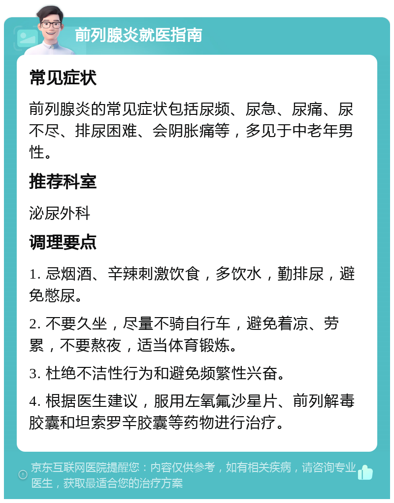 前列腺炎就医指南 常见症状 前列腺炎的常见症状包括尿频、尿急、尿痛、尿不尽、排尿困难、会阴胀痛等，多见于中老年男性。 推荐科室 泌尿外科 调理要点 1. 忌烟酒、辛辣刺激饮食，多饮水，勤排尿，避免憋尿。 2. 不要久坐，尽量不骑自行车，避免着凉、劳累，不要熬夜，适当体育锻炼。 3. 杜绝不洁性行为和避免频繁性兴奋。 4. 根据医生建议，服用左氧氟沙星片、前列解毒胶囊和坦索罗辛胶囊等药物进行治疗。