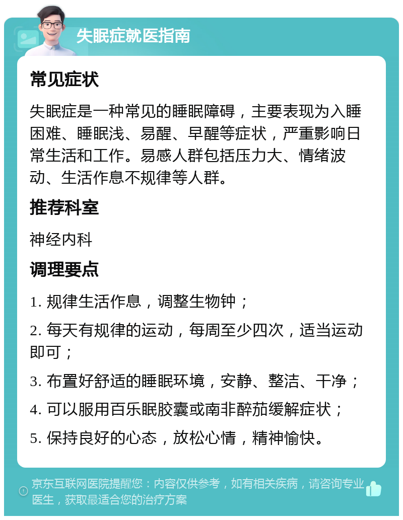 失眠症就医指南 常见症状 失眠症是一种常见的睡眠障碍，主要表现为入睡困难、睡眠浅、易醒、早醒等症状，严重影响日常生活和工作。易感人群包括压力大、情绪波动、生活作息不规律等人群。 推荐科室 神经内科 调理要点 1. 规律生活作息，调整生物钟； 2. 每天有规律的运动，每周至少四次，适当运动即可； 3. 布置好舒适的睡眠环境，安静、整洁、干净； 4. 可以服用百乐眠胶囊或南非醉茄缓解症状； 5. 保持良好的心态，放松心情，精神愉快。