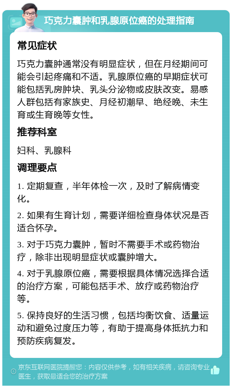 巧克力囊肿和乳腺原位癌的处理指南 常见症状 巧克力囊肿通常没有明显症状，但在月经期间可能会引起疼痛和不适。乳腺原位癌的早期症状可能包括乳房肿块、乳头分泌物或皮肤改变。易感人群包括有家族史、月经初潮早、绝经晚、未生育或生育晚等女性。 推荐科室 妇科、乳腺科 调理要点 1. 定期复查，半年体检一次，及时了解病情变化。 2. 如果有生育计划，需要详细检查身体状况是否适合怀孕。 3. 对于巧克力囊肿，暂时不需要手术或药物治疗，除非出现明显症状或囊肿增大。 4. 对于乳腺原位癌，需要根据具体情况选择合适的治疗方案，可能包括手术、放疗或药物治疗等。 5. 保持良好的生活习惯，包括均衡饮食、适量运动和避免过度压力等，有助于提高身体抵抗力和预防疾病复发。