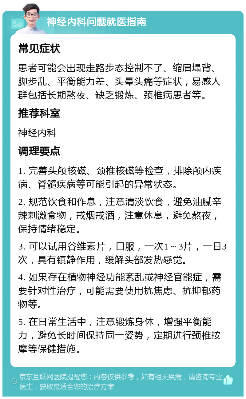 神经内科问题就医指南 常见症状 患者可能会出现走路步态控制不了、缩肩塌背、脚步乱、平衡能力差、头晕头痛等症状，易感人群包括长期熬夜、缺乏锻炼、颈椎病患者等。 推荐科室 神经内科 调理要点 1. 完善头颅核磁、颈椎核磁等检查，排除颅内疾病、脊髓疾病等可能引起的异常状态。 2. 规范饮食和作息，注意清淡饮食，避免油腻辛辣刺激食物，戒烟戒酒，注意休息，避免熬夜，保持情绪稳定。 3. 可以试用谷维素片，口服，一次1～3片，一日3次，具有镇静作用，缓解头部发热感觉。 4. 如果存在植物神经功能紊乱或神经官能症，需要针对性治疗，可能需要使用抗焦虑、抗抑郁药物等。 5. 在日常生活中，注意锻炼身体，增强平衡能力，避免长时间保持同一姿势，定期进行颈椎按摩等保健措施。