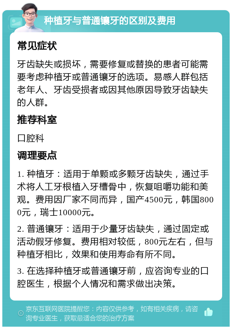 种植牙与普通镶牙的区别及费用 常见症状 牙齿缺失或损坏，需要修复或替换的患者可能需要考虑种植牙或普通镶牙的选项。易感人群包括老年人、牙齿受损者或因其他原因导致牙齿缺失的人群。 推荐科室 口腔科 调理要点 1. 种植牙：适用于单颗或多颗牙齿缺失，通过手术将人工牙根植入牙槽骨中，恢复咀嚼功能和美观。费用因厂家不同而异，国产4500元，韩国8000元，瑞士10000元。 2. 普通镶牙：适用于少量牙齿缺失，通过固定或活动假牙修复。费用相对较低，800元左右，但与种植牙相比，效果和使用寿命有所不同。 3. 在选择种植牙或普通镶牙前，应咨询专业的口腔医生，根据个人情况和需求做出决策。