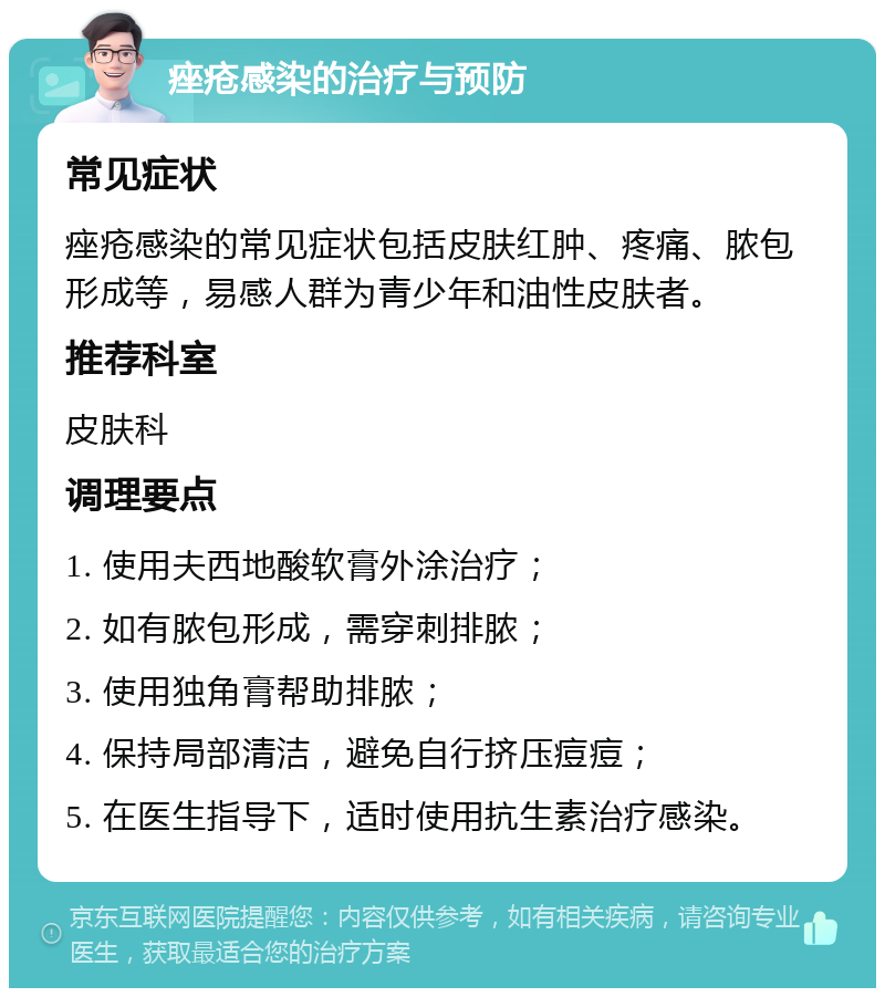 痤疮感染的治疗与预防 常见症状 痤疮感染的常见症状包括皮肤红肿、疼痛、脓包形成等，易感人群为青少年和油性皮肤者。 推荐科室 皮肤科 调理要点 1. 使用夫西地酸软膏外涂治疗； 2. 如有脓包形成，需穿刺排脓； 3. 使用独角膏帮助排脓； 4. 保持局部清洁，避免自行挤压痘痘； 5. 在医生指导下，适时使用抗生素治疗感染。